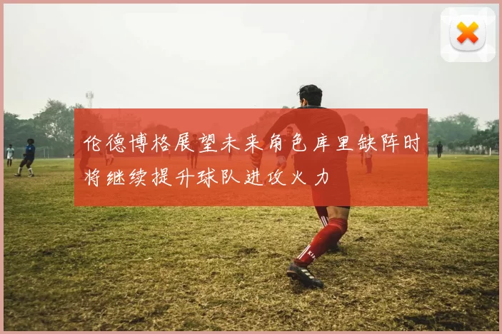 伦德博格展望未来角色库里缺阵时将继续提升球队进攻火力