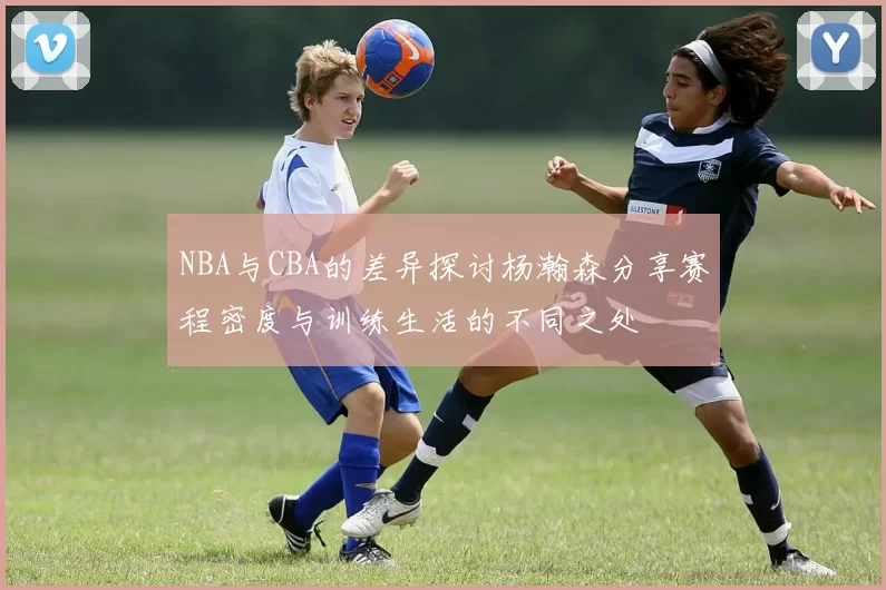 NBA与CBA的差异探讨杨瀚森分享赛程密度与训练生活的不同之处