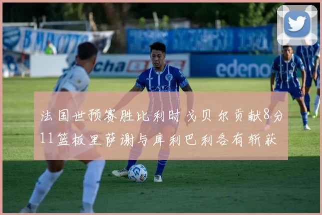 法国世预赛胜比利时戈贝尔贡献8分11篮板里萨谢与库利巴利各有斩获