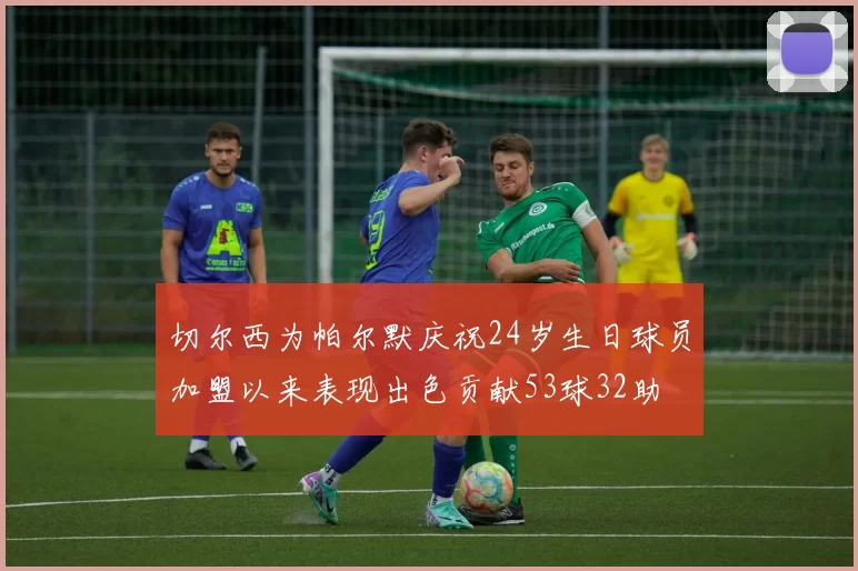 切尔西为帕尔默庆祝24岁生日球员加盟以来表现出色贡献53球32助
