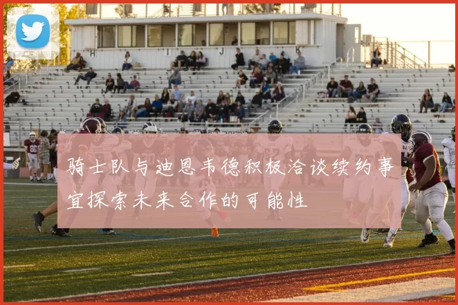 骑士队与迪恩韦德积极洽谈续约事宜探索未来合作的可能性