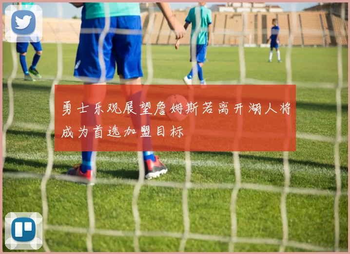 勇士乐观展望詹姆斯若离开湖人将成为首选加盟目标