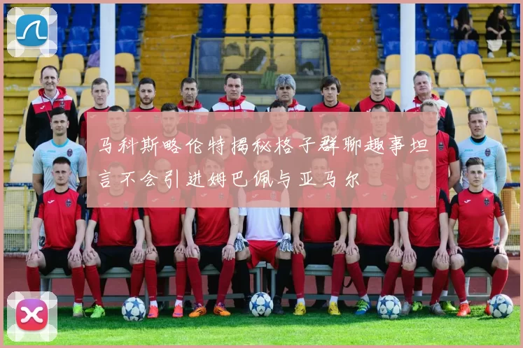 马科斯略伦特揭秘格子群聊趣事坦言不会引进姆巴佩与亚马尔