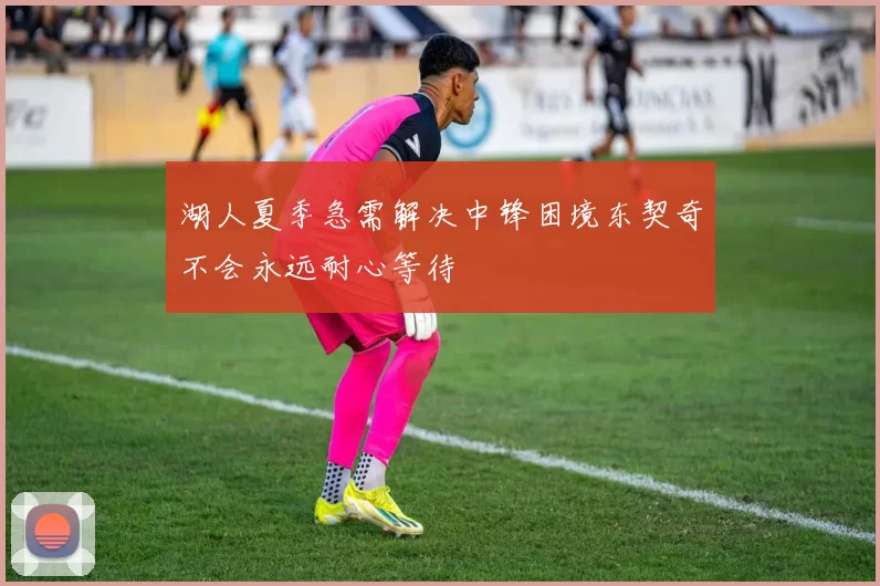 湖人夏季急需解决中锋困境东契奇不会永远耐心等待