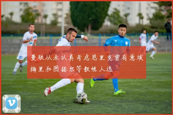 曼联从未认真考虑恩里克曾有意埃梅里和图赫尔等教练人选