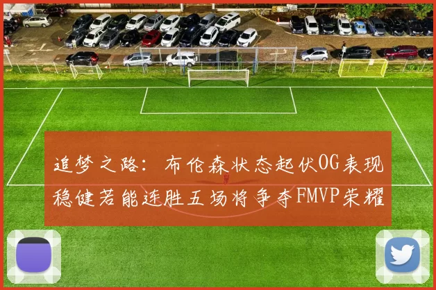 追梦之路：布伦森状态起伏OG表现稳健若能连胜五场将争夺FMVP荣耀
