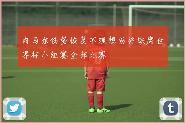 内马尔伤势恢复不理想或将缺席世界杯小组赛全部比赛