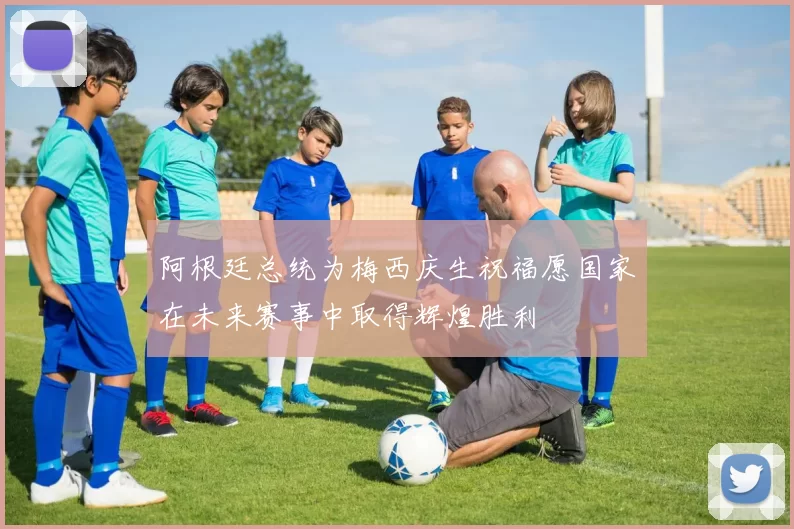 阿根廷总统为梅西庆生祝福愿国家在未来赛事中取得辉煌胜利