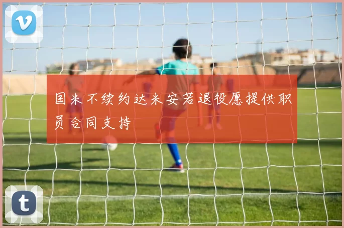 国米不续约达米安若退役愿提供职员合同支持