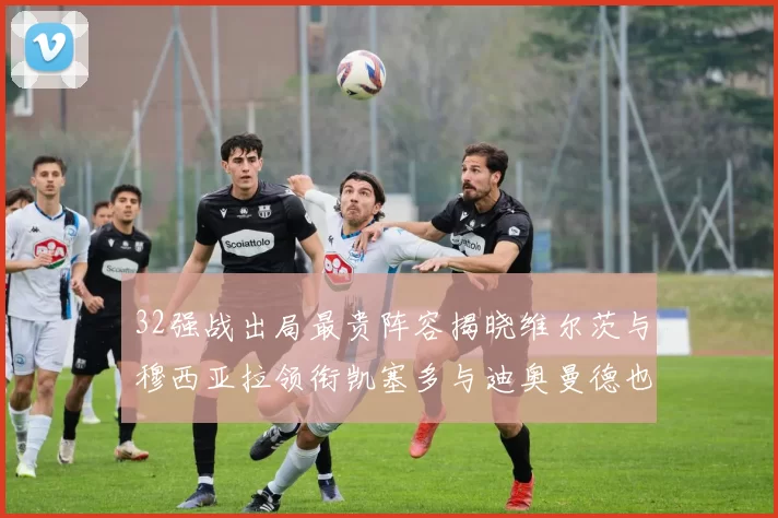 32强战出局最贵阵容揭晓维尔茨与穆西亚拉领衔凯塞多与迪奥曼德也在其中