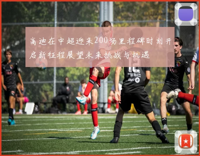 高迪在中超迎来200场里程碑时刻开启新征程展望未来挑战与机遇