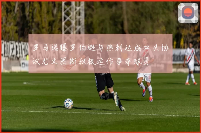 罗马诺曝罗伯逊与热刺达成口头协议尤文图斯积极运作争夺球员