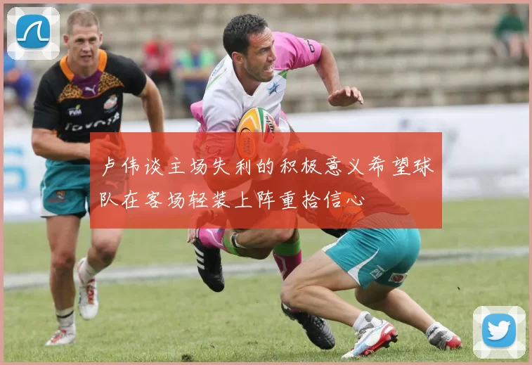 卢伟谈主场失利的积极意义希望球队在客场轻装上阵重拾信心