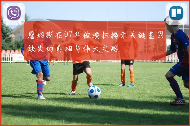 詹姆斯在07年被横扫揭示关键基因缺失的真相与伟大之路