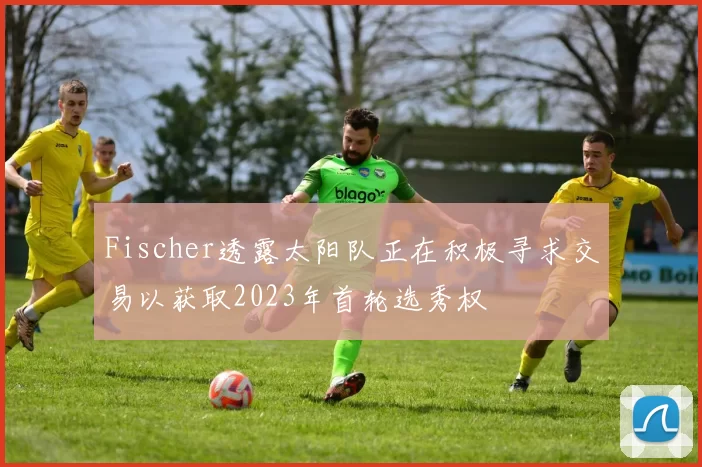 Fischer透露太阳队正在积极寻求交易以获取2023年首轮选秀权