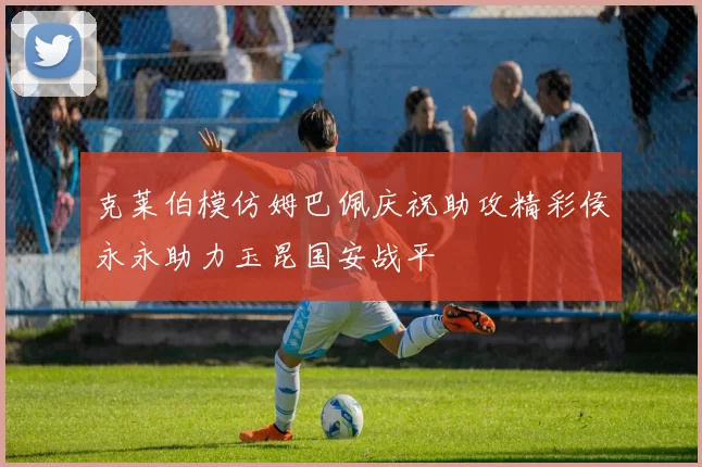 克莱伯模仿姆巴佩庆祝助攻精彩侯永永助力玉昆国安战平