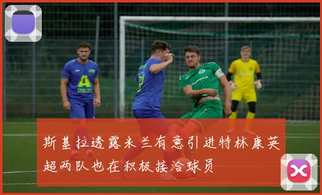 斯基拉透露米兰有意引进特林康英超两队也在积极接洽球员